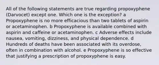 All of the following statements are true regarding propoxyphene (Darvocet) except one. Which one is the exception? a Propoxyphene is no more efficacious than two tablets of aspirin or acetaminophen. b Propoxyphene is available combined with aspirin and caffeine or acetaminophen. c Adverse effects include nausea, vomiting, dizziness, and physical dependence. d Hundreds of deaths have been associated with its overdose, often in combination with alcohol. e Propoxyphene is so effective that justifying a prescription of propoxyphene is easy.