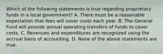 Which of the following statements is true regarding proprietary funds in a local government? A. There must be a reasonable expectation that fees will cover costs each year. B. The General Fund will provide annual operating transfers of funds to cover costs. C. Revenues and expenditures are recognized using the accrual basis of accounting. D. None of the above statements are true.