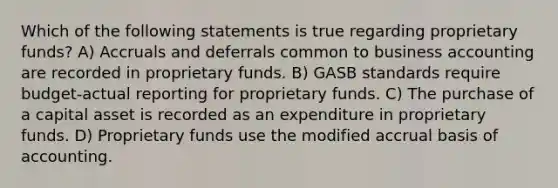 Which of the following statements is true regarding proprietary funds? A) Accruals and deferrals common to business accounting are recorded in proprietary funds. B) GASB standards require budget-actual reporting for proprietary funds. C) The purchase of a capital asset is recorded as an expenditure in proprietary funds. D) Proprietary funds use the modified accrual basis of accounting.