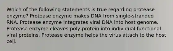 Which of the following statements is true regarding protease enzyme? Protease enzyme makes DNA from single-stranded RNA. Protease enzyme integrates viral DNA into host genome. Protease enzyme cleaves poly-protein into individual functional viral proteins. Protease enzyme helps the virus attach to the host cell.