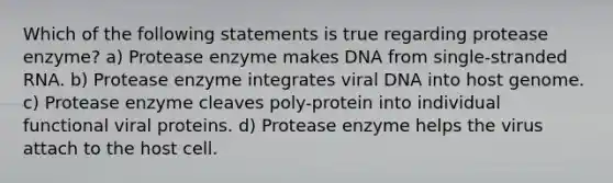 Which of the following statements is true regarding protease enzyme? a) Protease enzyme makes DNA from single-stranded RNA. b) Protease enzyme integrates viral DNA into host genome. c) Protease enzyme cleaves poly-protein into individual functional viral proteins. d) Protease enzyme helps the virus attach to the host cell.