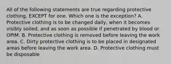 All of the following statements are true regarding protective clothing, EXCEPT for one. Which one is the exception? A. Protective clothing is to be changed daily, when it becomes visibly soiled, and as soon as possible if penetrated by blood or OPIM. B. Protective clothing is removed before leaving the work area. C. Dirty protective clothing is to be placed in designated areas before leaving the work area. D. Protective clothing must be disposable