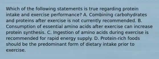 Which of the following statements is true regarding protein intake and exercise performance? A. Combining carbohydrates and proteins after exercise is not currently recommended. B. Consumption of essential amino acids after exercise can increase protein synthesis. C. Ingestion of amino acids during exercise is recommended for rapid energy supply. D. Protein-rich foods should be the predominant form of dietary intake prior to exercise.