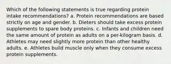 Which of the following statements is true regarding protein intake recommendations? a. Protein recommendations are based strictly on age and gender. b. Dieters should take excess protein supplements to spare body proteins. c. Infants and children need the same amount of protein as adults on a per-kilogram basis. d. Athletes may need slightly more protein than other healthy adults. e. Athletes build muscle only when they consume excess protein supplements.