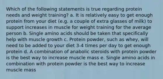 Which of the following statements is true regarding protein needs and weight training? a. It is relatively easy to get enough protein from your diet (e.g. a couple of extra glasses of milk) to support increases in muscle for weight training for the average person b. Single amino acids should be taken that specifically help with muscle growth c. Protein powder, such as whey, will need to be added to your diet 3-4 times per day to get enough protein d. A combination of anabolic steroids with protein powder is the best way to increase muscle mass e. Single amino acids in combination with protein powder is the best way to increase muscle mass