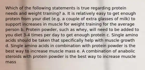 Which of the following statements is true regarding protein needs and weight training? a. It is relatively easy to get enough protein from your diet (e.g. a couple of extra glasses of milk) to support increases in muscle for weight training for the average person b. Protein powder, such as whey, will need to be added to you diet 3-4 times per day to get enough protein c. Single amino acids should be taken that specifically help with muscle growth d. Single amino acids in combination with protein powder is the best way to increase muscle mass e. A combination of anabolic steroids with protein powder is the best way to increase muscle mass