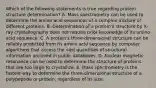 Which of the following statements is true regarding protein structure determination? A. Mass spectrometry can be used to determine the amino acid sequences of a complex mixture of different proteins. B. Determination of a protein's structure by X-ray crystallography does not require prior knowledge of its amino acid sequence. C. A protein's three-dimensional structure can be reliably predicted from its amino acid sequence by computer algorithms that access the vast quantities of structural information archived in public databases. D. Nuclear magnetic resonance can be used to determine the structure of proteins that are too large to crystallize. E. Mass spectrometry is the fastest way to determine the three-dimensional structure of a polypeptide or protein, regardless of its size.