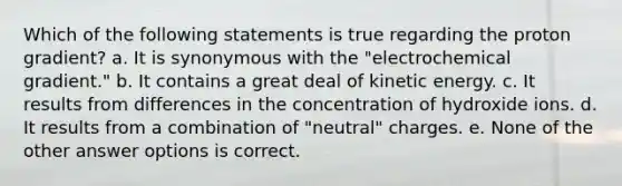 Which of the following statements is true regarding the proton gradient? a. It is synonymous with the "electrochemical gradient." b. It contains a great deal of kinetic energy. c. It results from differences in the concentration of hydroxide ions. d. It results from a combination of "neutral" charges. e. None of the other answer options is correct.