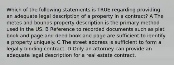 Which of the following statements is TRUE regarding providing an adequate legal description of a property in a contract? A The metes and bounds property description is the primary method used in the US. B Reference to recorded documents such as plat book and page and deed book and page are sufficient to identify a property uniquely. C The street address is sufficient to form a legally binding contract. D Only an attorney can provide an adequate legal description for a real estate contract.