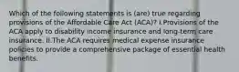 Which of the following statements is (are) true regarding provisions of the Affordable Care Act (ACA)? I.Provisions of the ACA apply to disability income insurance and long-term care insurance. II.The ACA requires medical expense insurance policies to provide a comprehensive package of essential health benefits.