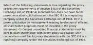 Which of the following statements is true regarding the proxy solicitation requirements of Section 14(a) of the Securities Exchange Act of 1934? A) A corporation does not have to file proxy revocation solicitations with the SEC if it is a reporting company under the Securities Exchange Act of 1934. B) In a proxy solicitation by management relating to election of officers, all shareholder proposals must be included in the proxy statement. C) Current unaudited financial statements must be sent to each shareholder with every proxy solicitation. D) A corporation must file its proxy statements with the SEC if it is a reporting company under the Securities Exchange Act of 1934.