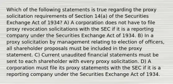 Which of the following statements is true regarding the proxy solicitation requirements of Section 14(a) of the Securities Exchange Act of 1934? A) A corporation does not have to file proxy revocation solicitations with the SEC if it is a reporting company under the Securities Exchange Act of 1934. B) In a proxy solicitation by management relating to election of officers, all shareholder proposals must be included in the proxy statement. C) Current unaudited financial statements must be sent to each shareholder with every proxy solicitation. D) A corporation must file its proxy statements with the SEC if it is a reporting company under the Securities Exchange Act of 1934.