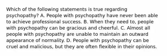 Which of the following statements is true regarding psychopathy? A. People with psychopathy have never been able to achieve professional success. B. When they need to, people with psychopathy can be gracious and cheerful. C. Almost all people with psychopathy are unable to maintain an outward appearance of normality. D. People with psychopathy can be cruel and malicious, but they are often flexible in their opinions.