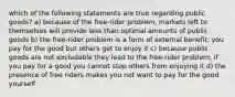 which of the following statements are true regarding public goods? a) because of the free-rider problem, markets left to themselves will provide less than optimal amounts of public goods b) the free-rider problem is a form of external benefit; you pay for the good but others get to enjoy it c) because public goods are not excludable they lead to the free-rider problem; if you pay for a good you cannot stop others from enjoying it d) the presence of free riders makes you not want to pay for the good yourself