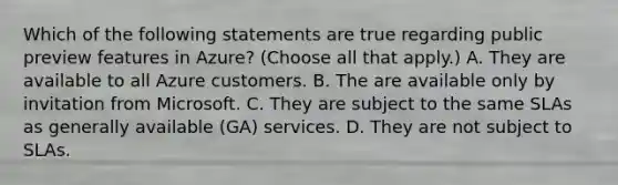 Which of the following statements are true regarding public preview features in Azure? (Choose all that apply.) A. They are available to all Azure customers. B. The are available only by invitation from Microsoft. C. They are subject to the same SLAs as generally available (GA) services. D. They are not subject to SLAs.