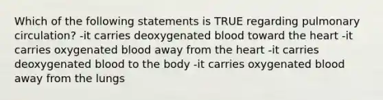 Which of the following statements is TRUE regarding pulmonary circulation? -it carries deoxygenated blood toward the heart -it carries oxygenated blood away from the heart -it carries deoxygenated blood to the body -it carries oxygenated blood away from the lungs