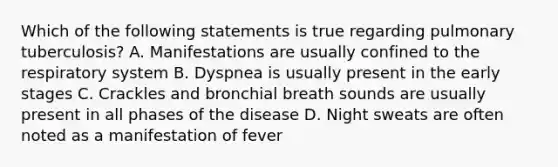 Which of the following statements is true regarding pulmonary tuberculosis? A. Manifestations are usually confined to the respiratory system B. Dyspnea is usually present in the early stages C. Crackles and bronchial breath sounds are usually present in all phases of the disease D. Night sweats are often noted as a manifestation of fever