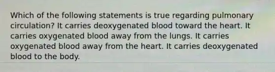 Which of the following statements is true regarding pulmonary circulation? It carries deoxygenated blood toward the heart. It carries oxygenated blood away from the lungs. It carries oxygenated blood away from the heart. It carries deoxygenated blood to the body.