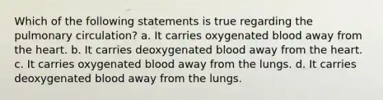 Which of the following statements is true regarding the pulmonary circulation? a. It carries oxygenated blood away from the heart. b. It carries deoxygenated blood away from the heart. c. It carries oxygenated blood away from the lungs. d. It carries deoxygenated blood away from the lungs.