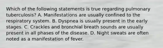 Which of the following statements is true regarding pulmonary tuberculosis? A. Manifestations are usually confined to the respiratory system. B. Dyspnea is usually present in the early stages. C. Crackles and bronchial breath sounds are usually present in all phases of the disease. D. Night sweats are often noted as a manifestation of fever.