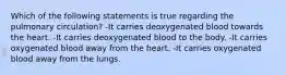 Which of the following statements is true regarding the pulmonary circulation? -It carries deoxygenated blood towards the heart. -It carries deoxygenated blood to the body. -It carries oxygenated blood away from the heart. -It carries oxygenated blood away from the lungs.