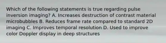 Which of the following statements is true regarding pulse inversion imaging? A. Increases destruction of contrast material microbubbles B. Reduces frame rate compared to standard 2D imaging C. Improves temporal resolution D. Used to improve color Doppler display in deep structures