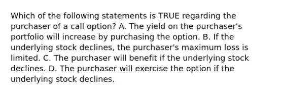 Which of the following statements is TRUE regarding the purchaser of a call option? A. The yield on the purchaser's portfolio will increase by purchasing the option. B. If the underlying stock declines, the purchaser's maximum loss is limited. C. The purchaser will benefit if the underlying stock declines. D. The purchaser will exercise the option if the underlying stock declines.