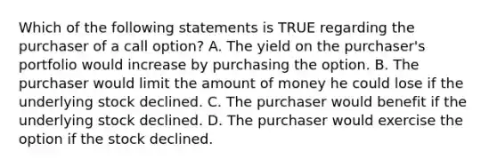 Which of the following statements is TRUE regarding the purchaser of a call option? A. The yield on the purchaser's portfolio would increase by purchasing the option. B. The purchaser would limit the amount of money he could lose if the underlying stock declined. C. The purchaser would benefit if the underlying stock declined. D. The purchaser would exercise the option if the stock declined.