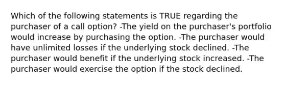 Which of the following statements is TRUE regarding the purchaser of a call option? -The yield on the purchaser's portfolio would increase by purchasing the option. -The purchaser would have unlimited losses if the underlying stock declined. -The purchaser would benefit if the underlying stock increased. -The purchaser would exercise the option if the stock declined.