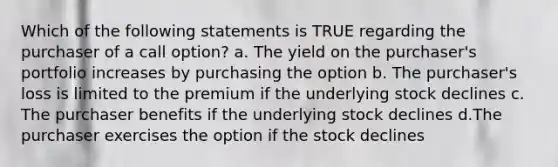 Which of the following statements is TRUE regarding the purchaser of a call option? a. The yield on the purchaser's portfolio increases by purchasing the option b. The purchaser's loss is limited to the premium if the underlying stock declines c. The purchaser benefits if the underlying stock declines d.The purchaser exercises the option if the stock declines