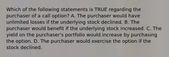 Which of the following statements is TRUE regarding the purchaser of a call option? A. The purchaser would have unlimited losses if the underlying stock declined. B. The purchaser would benefit if the underlying stock increased. C. The yield on the purchaser's portfolio would increase by purchasing the option. D. The purchaser would exercise the option if the stock declined.