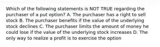 Which of the following statements is NOT TRUE regarding the purchaser of a put option? A. The purchaser has a right to sell stock B. The purchaser benefits if the value of the underlying stock declines C. The purchaser limits the amount of money he could lose if the value of the underlying stock increases D. The only way to realize a profit is to exercise the option