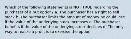 Which of the following statements is NOT TRUE regarding the purchaser of a put option? a. The purchaser has a right to sell stock b. The purchaser limits the amount of money he could lose if the value of the underlying stock increases c. The purchaser benefits if the value of the underlying stock declines d. The only way to realize a profit is to exercise the option