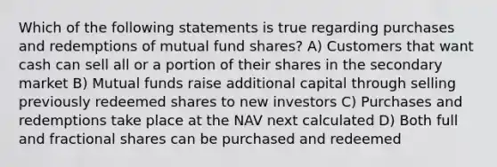 Which of the following statements is true regarding purchases and redemptions of mutual fund shares? A) Customers that want cash can sell all or a portion of their shares in the secondary market B) Mutual funds raise additional capital through selling previously redeemed shares to new investors C) Purchases and redemptions take place at the NAV next calculated D) Both full and fractional shares can be purchased and redeemed