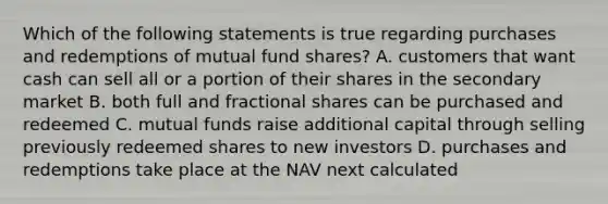 Which of the following statements is true regarding purchases and redemptions of mutual fund shares? A. customers that want cash can sell all or a portion of their shares in the secondary market B. both full and fractional shares can be purchased and redeemed C. mutual funds raise additional capital through selling previously redeemed shares to new investors D. purchases and redemptions take place at the NAV next calculated