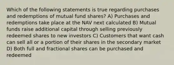 Which of the following statements is true regarding purchases and redemptions of mutual fund shares? A) Purchases and redemptions take place at the NAV next calculated B) Mutual funds raise additional capital through selling previously redeemed shares to new investors C) Customers that want cash can sell all or a portion of their shares in the secondary market D) Both full and fractional shares can be purchased and redeemed