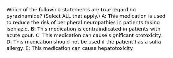 Which of the following statements are true regarding pyrazinamide? (Select ALL that apply.) A: This medication is used to reduce the risk of peripheral neuropathies in patients taking isoniazid. B: This medication is contraindicated in patients with acute gout. C: This medication can cause significant ototoxicity. D: This medication should not be used if the patient has a sulfa allergy. E: This medication can cause hepatotoxicity.