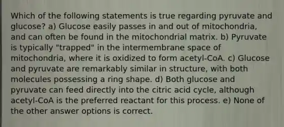 Which of the following statements is true regarding pyruvate and glucose? a) Glucose easily passes in and out of mitochondria, and can often be found in the mitochondrial matrix. b) Pyruvate is typically "trapped" in the intermembrane space of mitochondria, where it is oxidized to form acetyl-CoA. c) Glucose and pyruvate are remarkably similar in structure, with both molecules possessing a ring shape. d) Both glucose and pyruvate can feed directly into the citric acid cycle, although acetyl-CoA is the preferred reactant for this process. e) None of the other answer options is correct.