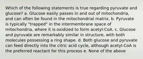 Which of the following statements is true regarding pyruvate and glucose? a. Glucose easily passes in and out of mitochondria, and can often be found in the mitochondrial matrix. b. Pyruvate is typically "trapped" in the intermembrane space of mitochondria, where it is oxidized to form acetyl-CoA. c. Glucose and pyruvate are remarkably similar in structure, with both molecules possessing a ring shape. d. Both glucose and pyruvate can feed directly into the citric acid cycle, although acetyl-CoA is the preferred reactant for this process e. None of the above