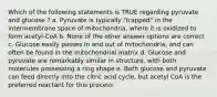 Which of the following statements is TRUE regarding pyruvate and glucose ? a. Pyruvate is typically "trapped" in the intermembrane space of mitochondria, where it is oxidized to form acetyl-CoA b. None of the other answer options are correct c. Glucose easily passes in and out of mitochondria, and can often be found in the mitochondrial matrix d. Glucose and pyruvate are remarkably similar in structure, with both molecules possessing a ring shape e. Both glucose and pyruvate can feed directly into the citric acid cycle, but acetyl CoA is the preferred reactant for this process