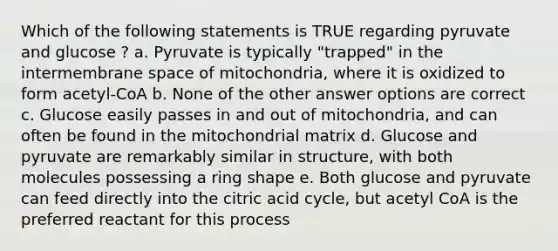 Which of the following statements is TRUE regarding pyruvate and glucose ? a. Pyruvate is typically "trapped" in the intermembrane space of mitochondria, where it is oxidized to form acetyl-CoA b. None of the other answer options are correct c. Glucose easily passes in and out of mitochondria, and can often be found in the mitochondrial matrix d. Glucose and pyruvate are remarkably similar in structure, with both molecules possessing a ring shape e. Both glucose and pyruvate can feed directly into the citric acid cycle, but acetyl CoA is the preferred reactant for this process