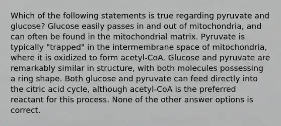 Which of the following statements is true regarding pyruvate and glucose? Glucose easily passes in and out of mitochondria, and can often be found in the mitochondrial matrix. Pyruvate is typically "trapped" in the intermembrane space of mitochondria, where it is oxidized to form acetyl-CoA. Glucose and pyruvate are remarkably similar in structure, with both molecules possessing a ring shape. Both glucose and pyruvate can feed directly into the citric acid cycle, although acetyl-CoA is the preferred reactant for this process. None of the other answer options is correct.