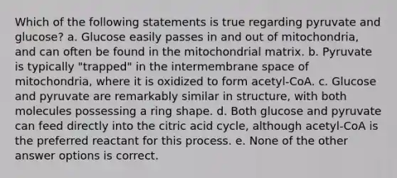 Which of the following statements is true regarding pyruvate and glucose? a. Glucose easily passes in and out of mitochondria, and can often be found in the mitochondrial matrix. b. Pyruvate is typically "trapped" in the intermembrane space of mitochondria, where it is oxidized to form acetyl-CoA. c. Glucose and pyruvate are remarkably similar in structure, with both molecules possessing a ring shape. d. Both glucose and pyruvate can feed directly into the citric acid cycle, although acetyl-CoA is the preferred reactant for this process. e. None of the other answer options is correct.