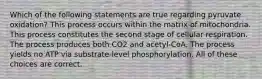 Which of the following statements are true regarding pyruvate oxidation? This process occurs within the matrix of mitochondria. This process constitutes the second stage of cellular respiration. The process produces both CO2 and acetyl-CoA. The process yields no ATP via substrate-level phosphorylation. All of these choices are correct.