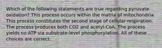 Which of the following statements are true regarding pyruvate oxidation? This process occurs within the matrix of mitochondria. This process constitutes the second stage of cellular respiration. The process produces both CO2 and acetyl-CoA. The process yields no ATP via substrate-level phosphorylation. All of these choices are correct.