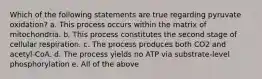 Which of the following statements are true regarding pyruvate oxidation? a. This process occurs within the matrix of mitochondria. b. This process constitutes the second stage of cellular respiration. c. The process produces both CO2 and acetyl-CoA. d. The process yields no ATP via substrate-level phosphorylation e. All of the above