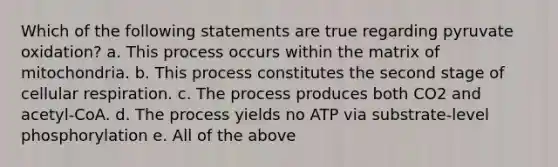 Which of the following statements are true regarding pyruvate oxidation? a. This process occurs within the matrix of mitochondria. b. This process constitutes the second stage of cellular respiration. c. The process produces both CO2 and acetyl-CoA. d. The process yields no ATP via substrate-level phosphorylation e. All of the above