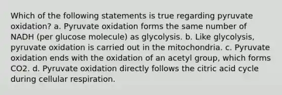 Which of the following statements is true regarding pyruvate oxidation? a. Pyruvate oxidation forms the same number of NADH (per glucose molecule) as glycolysis. b. Like glycolysis, pyruvate oxidation is carried out in the mitochondria. c. Pyruvate oxidation ends with the oxidation of an acetyl group, which forms CO2. d. Pyruvate oxidation directly follows the citric acid cycle during cellular respiration.