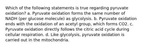 Which of the following statements is true regarding pyruvate oxidation? a. Pyruvate oxidation forms the same number of NADH (per glucose molecule) as glycolysis. b. Pyruvate oxidation ends with the oxidation of an acetyl group, which forms CO2. c. Pyruvate oxidation directly follows the citric acid cycle during cellular respiration. d. Like glycolysis, pyruvate oxidation is carried out in the mitochondria.