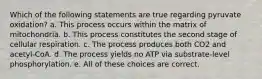 Which of the following statements are true regarding pyruvate oxidation? a. This process occurs within the matrix of mitochondria. b. This process constitutes the second stage of cellular respiration. c. The process produces both CO2 and acetyl-CoA. d. The process yields no ATP via substrate-level phosphorylation. e. All of these choices are correct.